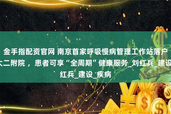 金手指配资官网 南京首家呼吸慢病管理工作站落户南医大二附院 ，患者可享“全周期”健康服务_刘红兵_建设_疾病