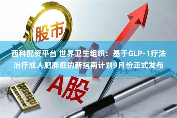 西科配资平台 世界卫生组织：基于GLP-1疗法治疗成人肥胖症的新指南计划9月份正式发布