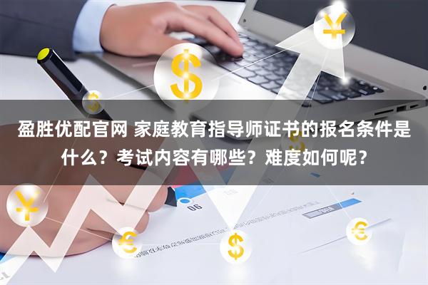 盈胜优配官网 家庭教育指导师证书的报名条件是什么？考试内容有哪些？难度如何呢？