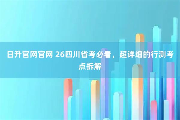 日升官网官网 26四川省考必看，超详细的行测考点拆解
