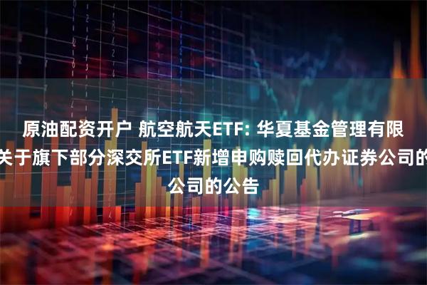 原油配资开户 航空航天ETF: 华夏基金管理有限公司关于旗下部分深交所ETF新增申购赎回代办证券公司的公告