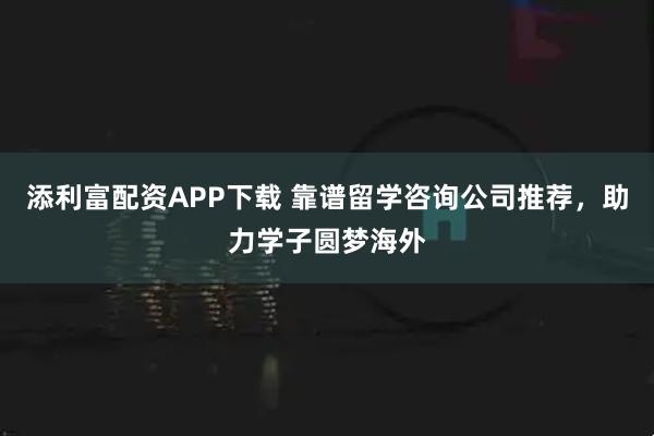 添利富配资APP下载 靠谱留学咨询公司推荐，助力学子圆梦海外