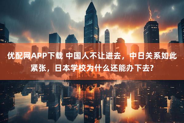 优配网APP下载 中国人不让进去，中日关系如此紧张，日本学校为什么还能办下去?