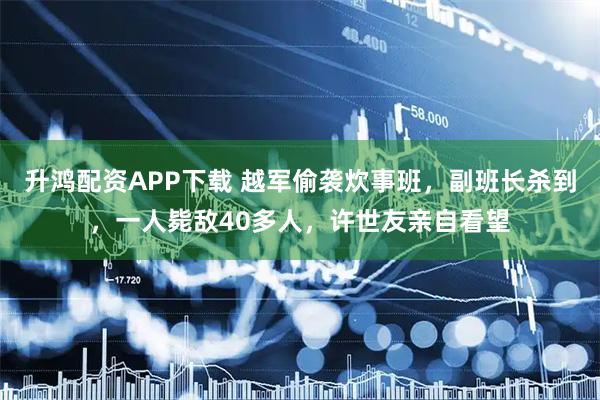 升鸿配资APP下载 越军偷袭炊事班，副班长杀到，一人毙敌40多人，许世友亲自看望