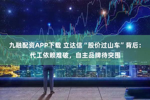 九融配资APP下载 立达信“股价过山车”背后：代工依赖难破，自主品牌待突围