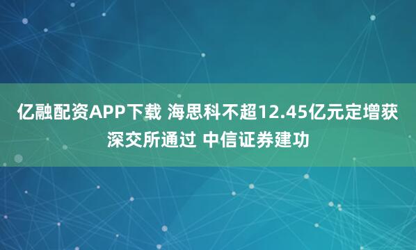 亿融配资APP下载 海思科不超12.45亿元定增获深交所通过 中信证券建功