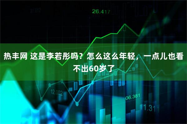 热丰网 这是李若彤吗？怎么这么年轻，一点儿也看不出60岁了