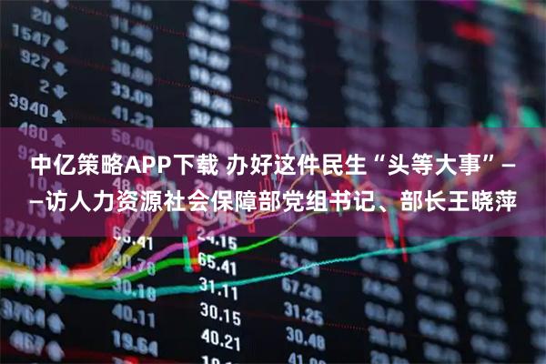 中亿策略APP下载 办好这件民生“头等大事”——访人力资源社会保障部党组书记、部长王晓萍